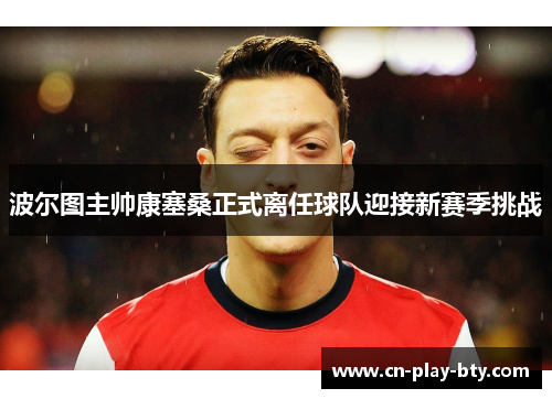 波尔图主帅康塞桑正式离任球队迎接新赛季挑战 波尔图主帅康塞桑正式离任球队迎接新赛季挑战