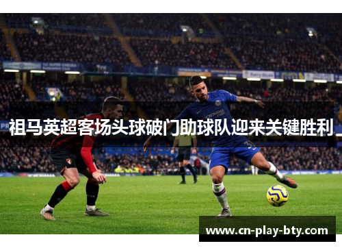 祖马英超客场头球破门助球队迎来关键胜利 祖马英超客场头球破门助球队迎来关键胜利