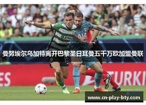 曼努埃尔乌加特离开巴黎圣日耳曼五千万欧加盟曼联 曼努埃尔乌加特离开巴黎圣日耳曼五千万欧加盟曼联